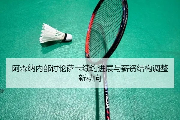 阿森纳内部讨论萨卡续约进展与薪资结构调整新动向